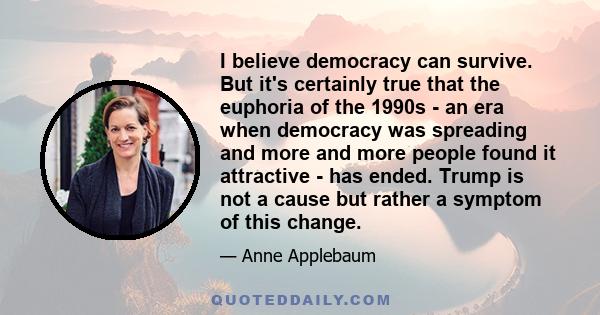 I believe democracy can survive. But it's certainly true that the euphoria of the 1990s - an era when democracy was spreading and more and more people found it attractive - has ended. Trump is not a cause but rather a