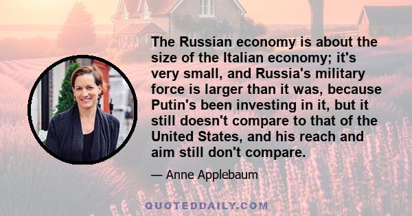 The Russian economy is about the size of the Italian economy; it's very small, and Russia's military force is larger than it was, because Putin's been investing in it, but it still doesn't compare to that of the United