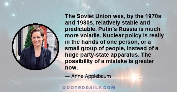 The Soviet Union was, by the 1970s and 1980s, relatively stable and predictable. Putin's Russia is much more volatile. Nuclear policy is really in the hands of one person, or a small group of people, instead of a huge