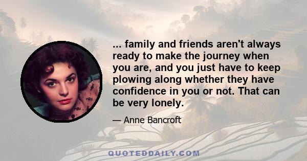 ... family and friends aren't always ready to make the journey when you are, and you just have to keep plowing along whether they have confidence in you or not. That can be very lonely.