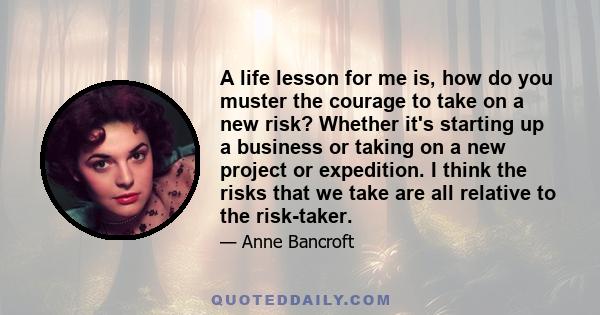 A life lesson for me is, how do you muster the courage to take on a new risk? Whether it's starting up a business or taking on a new project or expedition. I think the risks that we take are all relative to the