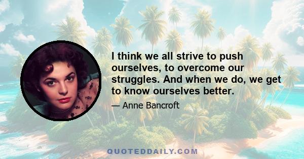 I think we all strive to push ourselves, to overcome our struggles. And when we do, we get to know ourselves better.