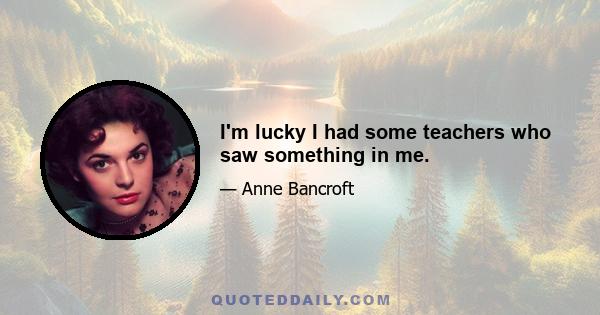 I'm lucky I had some teachers who saw something in me.