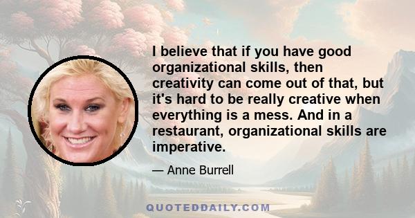 I believe that if you have good organizational skills, then creativity can come out of that, but it's hard to be really creative when everything is a mess. And in a restaurant, organizational skills are imperative.