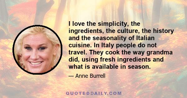 I love the simplicity, the ingredients, the culture, the history and the seasonality of Italian cuisine. In Italy people do not travel. They cook the way grandma did, using fresh ingredients and what is available in