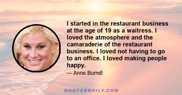 I started in the restaurant business at the age of 19 as a waitress. I loved the atmosphere and the camaraderie of the restaurant business. I loved not having to go to an office. I loved making people happy.