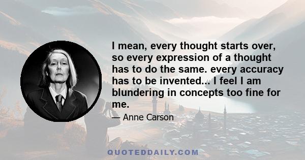 I mean, every thought starts over, so every expression of a thought has to do the same. every accuracy has to be invented... I feel I am blundering in concepts too fine for me.
