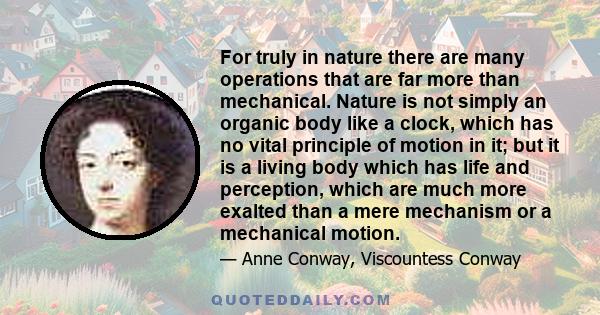 For truly in nature there are many operations that are far more than mechanical. Nature is not simply an organic body like a clock, which has no vital principle of motion in it; but it is a living body which has life