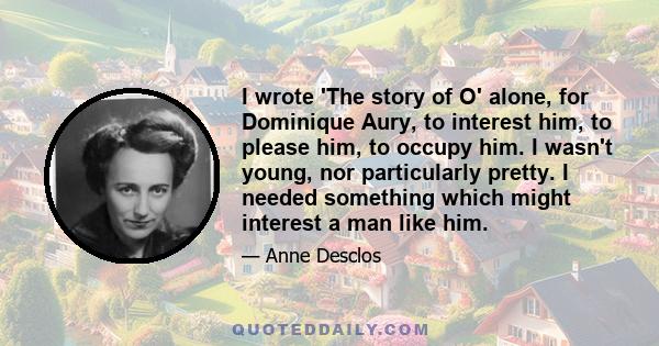 I wrote 'The story of O' alone, for Dominique Aury, to interest him, to please him, to occupy him. I wasn't young, nor particularly pretty. I needed something which might interest a man like him.