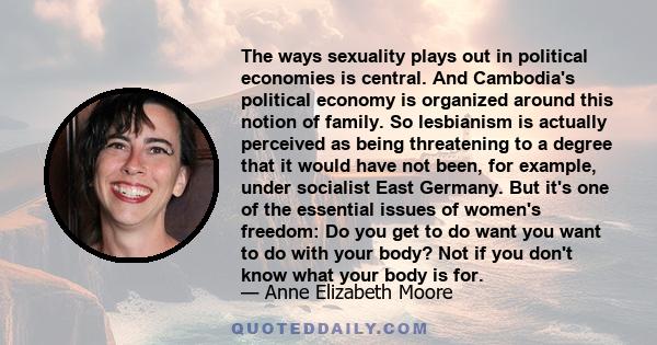 The ways sexuality plays out in political economies is central. And Cambodia's political economy is organized around this notion of family. So lesbianism is actually perceived as being threatening to a degree that it