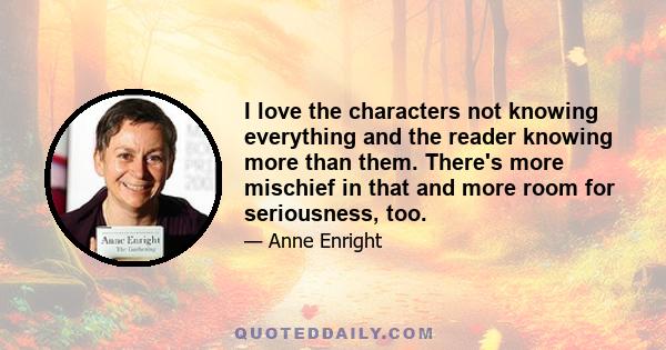 I love the characters not knowing everything and the reader knowing more than them. There's more mischief in that and more room for seriousness, too.