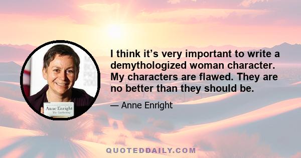 I think it’s very important to write a demythologized woman character. My characters are flawed. They are no better than they should be.