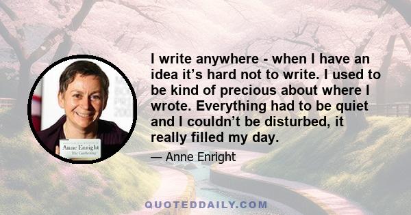 I write anywhere - when I have an idea it’s hard not to write. I used to be kind of precious about where I wrote. Everything had to be quiet and I couldn’t be disturbed, it really filled my day.