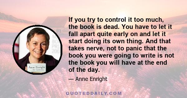 If you try to control it too much, the book is dead. You have to let it fall apart quite early on and let it start doing its own thing. And that takes nerve, not to panic that the book you were going to write is not the 