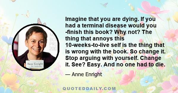 Imagine that you are dying. If you had a terminal disease would you ­finish this book? Why not? The thing that annoys this 10-weeks-to-live self is the thing that is wrong with the book. So change it. Stop arguing with