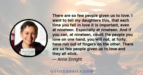 There are so few people given us to love. I want to tell my daughters this, that each time you fall in love it is important, even at nineteen. Especially at nineteen. And if you can, at nineteen, count the people you