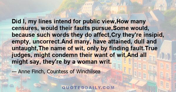 Did I, my lines intend for public view,How many censures, would their faults pursue,Some would, because such words they do affect,Cry they're insipid, empty, uncorrect.And many, have attained, dull and untaught,The name 