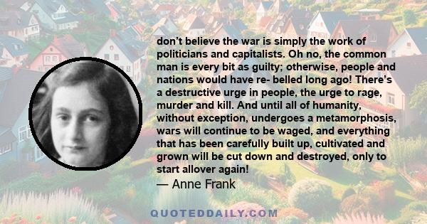 don’t believe the war is simply the work of politicians and capitalists. Oh no, the common man is every bit as guilty; otherwise, people and nations would have re- belled long ago! There’s a destructive urge in people,