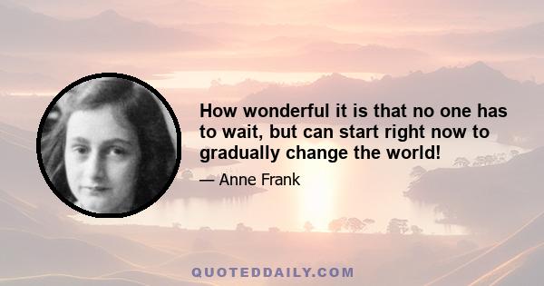 How wonderful it is that no one has to wait, but can start right now to gradually change the world!