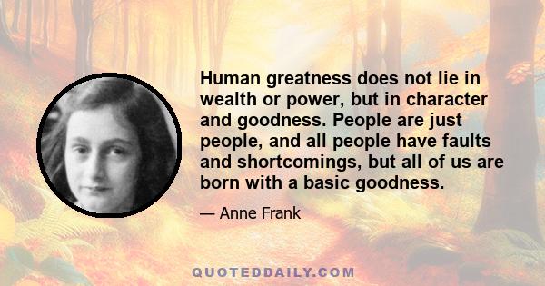 Human greatness does not lie in wealth or power, but in character and goodness. People are just people, and all people have faults and shortcomings, but all of us are born with a basic goodness.