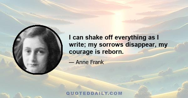 I can shake off everything as I write; my sorrows disappear, my courage is reborn.