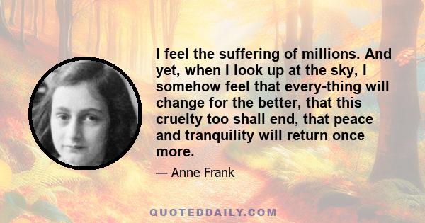 I feel the suffering of millions. And yet, when I look up at the sky, I somehow feel that every-thing will change for the better, that this cruelty too shall end, that peace and tranquility will return once more.