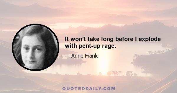It won't take long before I explode with pent-up rage.