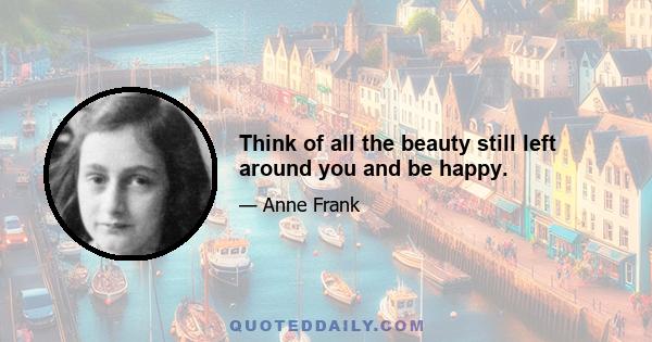 Think of all the beauty still left around you and be happy.