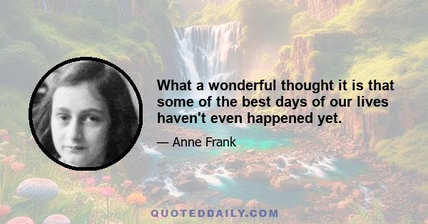 What a wonderful thought it is that some of the best days of our lives haven't even happened yet.