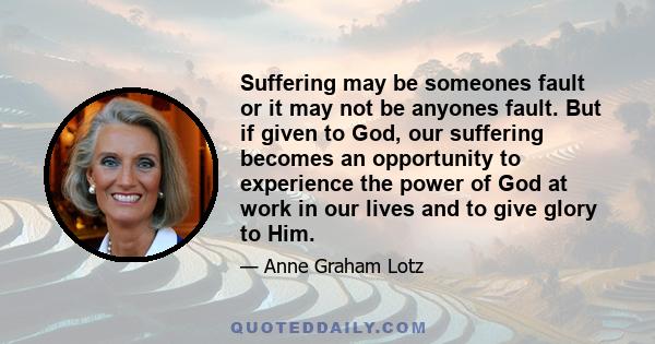 Suffering may be someones fault or it may not be anyones fault. But if given to God, our suffering becomes an opportunity to experience the power of God at work in our lives and to give glory to Him.