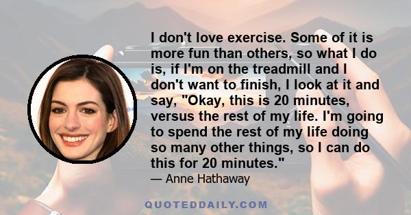 I don't love exercise. Some of it is more fun than others, so what I do is, if I'm on the treadmill and I don't want to finish, I look at it and say, Okay, this is 20 minutes, versus the rest of my life. I'm going to