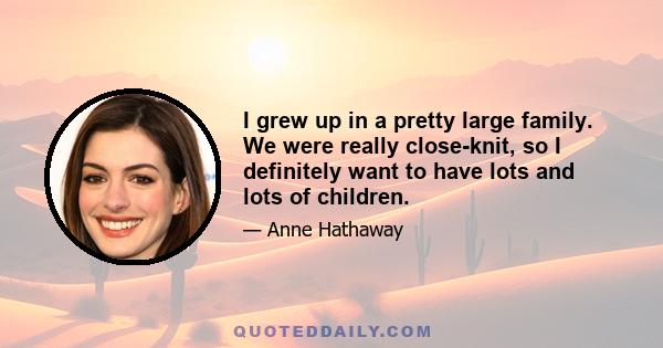 I grew up in a pretty large family. We were really close-knit, so I definitely want to have lots and lots of children.