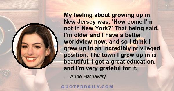 My feeling about growing up in New Jersey was, 'How come I'm not in New York?' That being said, I'm older and I have a better worldview now, and so I think I grew up in an incredibly privileged position. The town I grew 