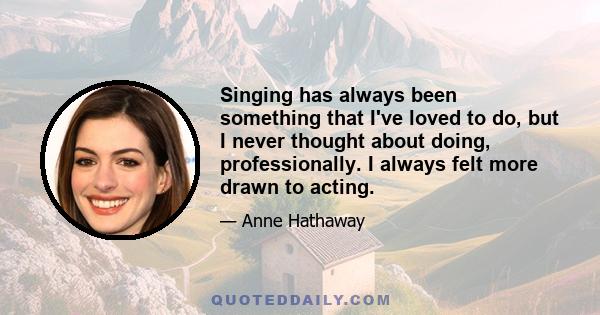 Singing has always been something that I've loved to do, but I never thought about doing, professionally. I always felt more drawn to acting.