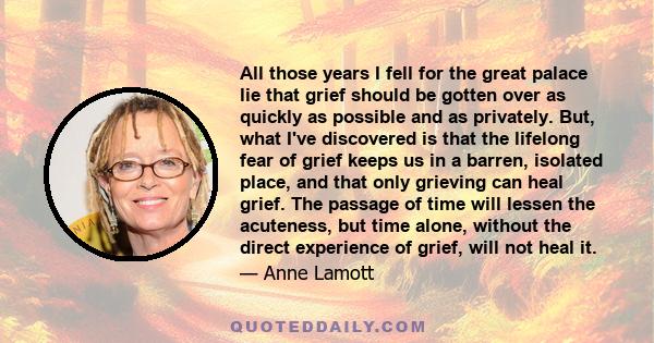 All those years I fell for the great palace lie that grief should be gotten over as quickly as possible and as privately. But, what I've discovered is that the lifelong fear of grief keeps us in a barren, isolated