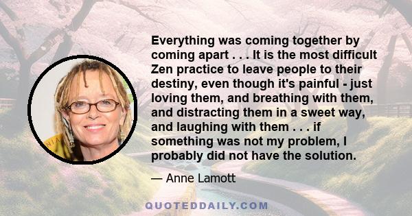 Everything was coming together by coming apart . . . It is the most difficult Zen practice to leave people to their destiny, even though it's painful - just loving them, and breathing with them, and distracting them in