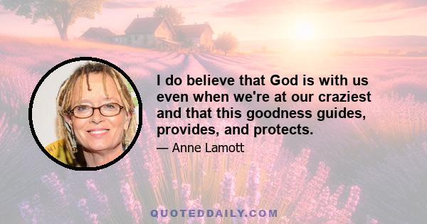 I do believe that God is with us even when we're at our craziest and that this goodness guides, provides, and protects.