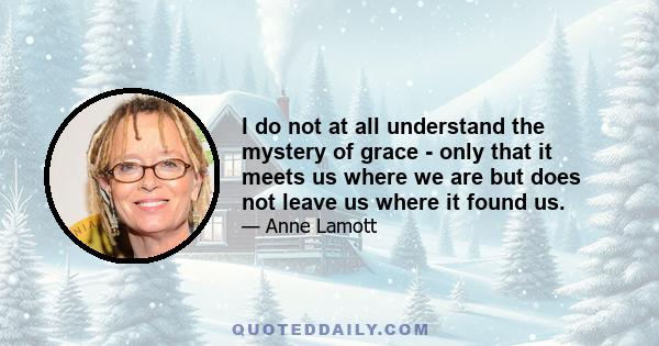 I do not at all understand the mystery of grace - only that it meets us where we are but does not leave us where it found us.