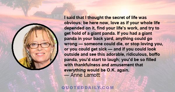 I said that I thought the secret of life was obvious: be here now, love as if your whole life depended on it, find your life's work, and try to get hold of a giant panda. If you had a giant panda in your back yard,