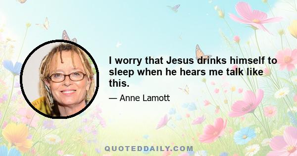 I worry that Jesus drinks himself to sleep when he hears me talk like this.