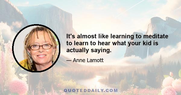 It's almost like learning to meditate to learn to hear what your kid is actually saying.