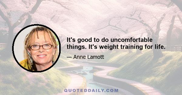 It's good to do uncomfortable things. It's weight training for life.