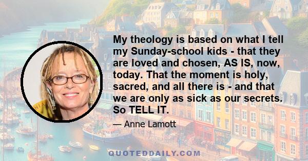 My theology is based on what I tell my Sunday-school kids - that they are loved and chosen, AS IS, now, today. That the moment is holy, sacred, and all there is - and that we are only as sick as our secrets. So TELL IT.