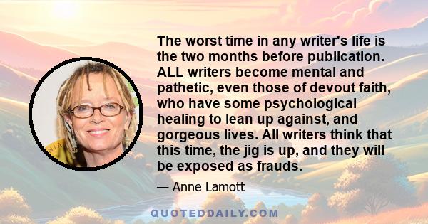 The worst time in any writer's life is the two months before publication. ALL writers become mental and pathetic, even those of devout faith, who have some psychological healing to lean up against, and gorgeous lives.