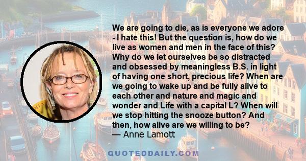 We are going to die, as is everyone we adore - I hate this! But the question is, how do we live as women and men in the face of this? Why do we let ourselves be so distracted and obsessed by meaningless B.S. in light of 