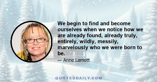 We begin to find and become ourselves when we notice how we are already found, already truly, entirely, wildly, messily, marvelously who we were born to be.