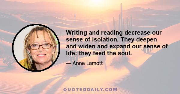 Writing and reading decrease our sense of isolation. They deepen and widen and expand our sense of life: they feed the soul.