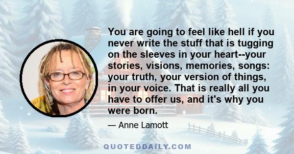 You are going to feel like hell if you never write the stuff that is tugging on the sleeves in your heart--your stories, visions, memories, songs: your truth, your version of things, in your voice. That is really all