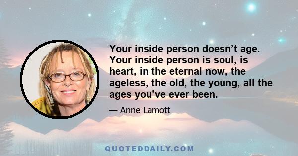 Your inside person doesn’t age. Your inside person is soul, is heart, in the eternal now, the ageless, the old, the young, all the ages you’ve ever been.