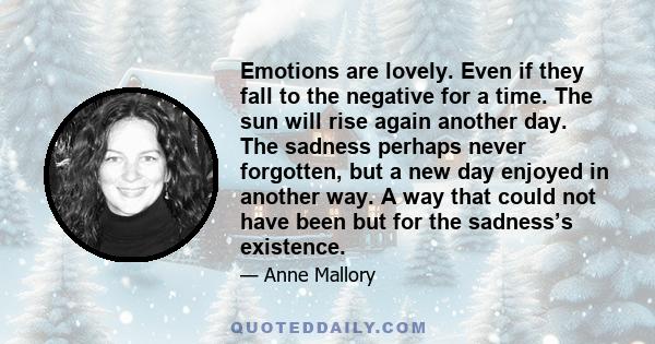 Emotions are lovely. Even if they fall to the negative for a time. The sun will rise again another day. The sadness perhaps never forgotten, but a new day enjoyed in another way. A way that could not have been but for